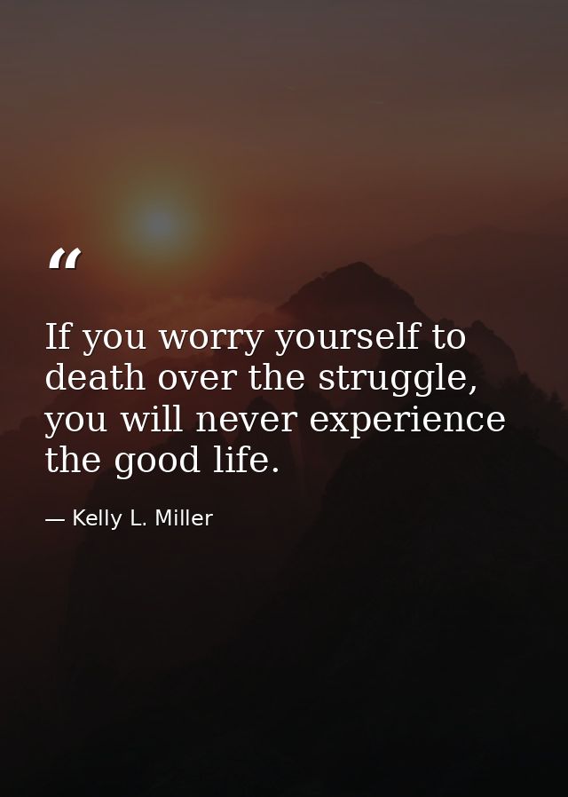 If you worry yourself to death over the struggle, you will never experience the good life. — Kelly L. Miller