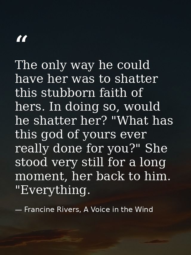 The only way he could have her was to shatter this stubborn faith of hers. In doing so, would he shatter her? "What has  — Francine Rivers, A Voice in the Wind