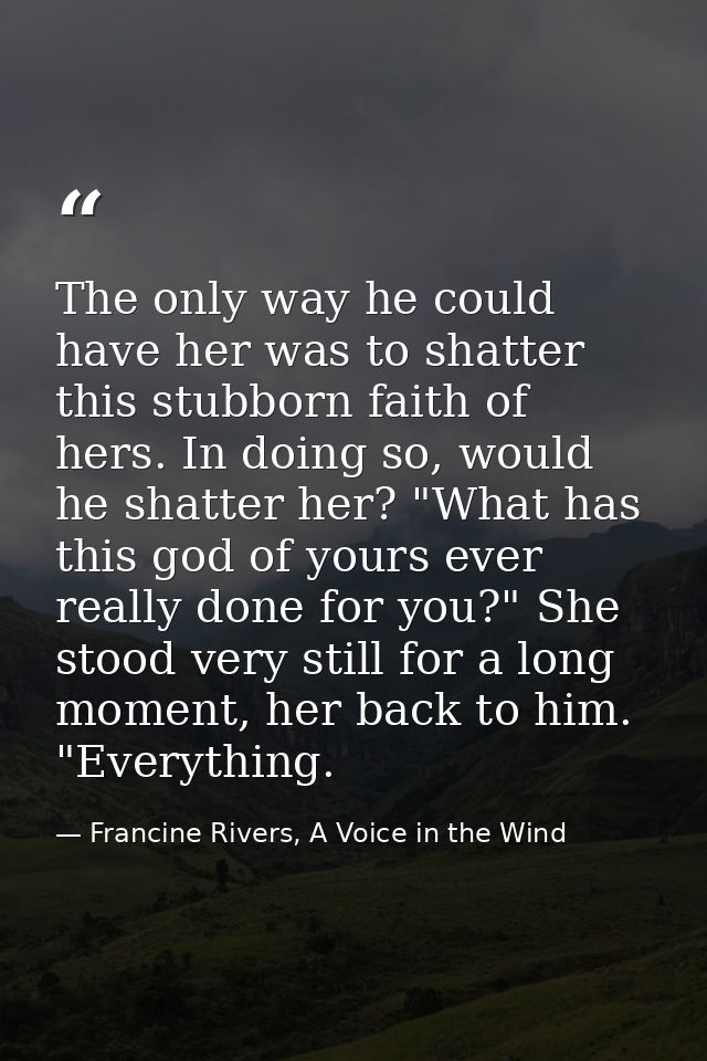 The only way he could have her was to shatter this stubborn faith of hers. In doing so, would he shatter her? "What has  — Francine Rivers, A Voice in the Wind