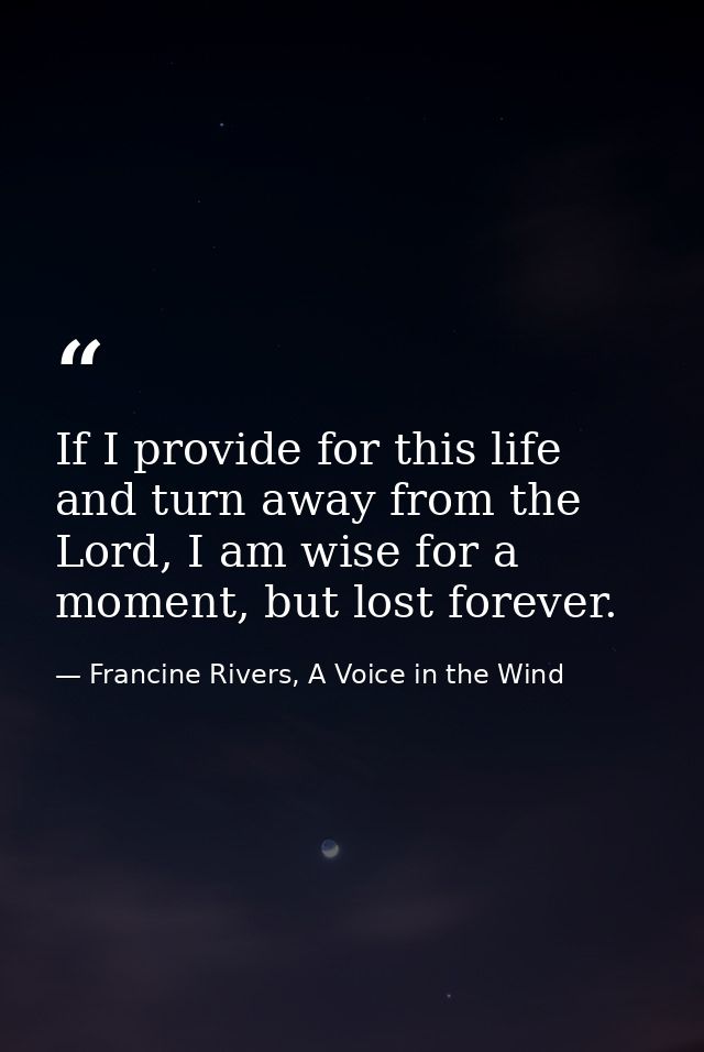 If I provide for this life and turn away from the Lord, I am wise for a moment, but lost forever. — Francine Rivers, A Voice in the Wind