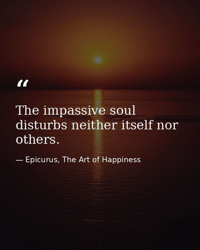 The impassive soul disturbs neither itself nor others. — Epicurus, The Art of Happiness