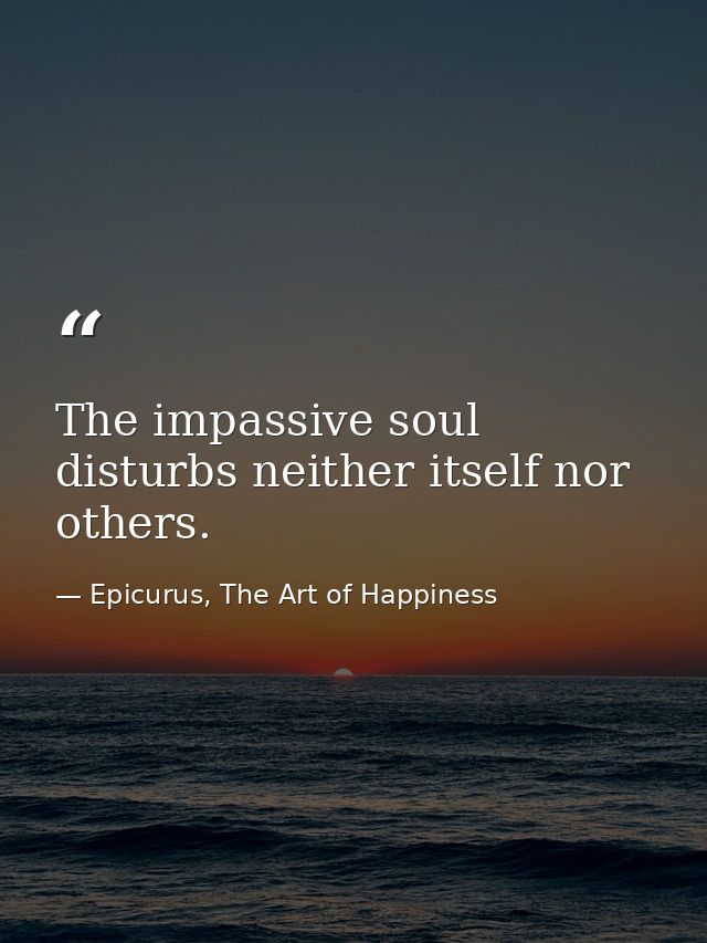 The impassive soul disturbs neither itself nor others. — Epicurus, The Art of Happiness