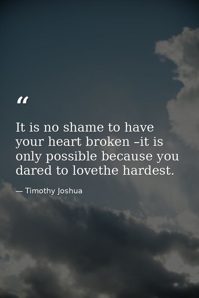 It is no shame to have your heart broken –it is only possible because you dared to lovethe hardest. — Timothy Joshua