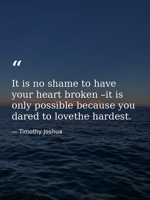 It is no shame to have your heart broken –it is only possible because you dared to lovethe hardest. — Timothy Joshua