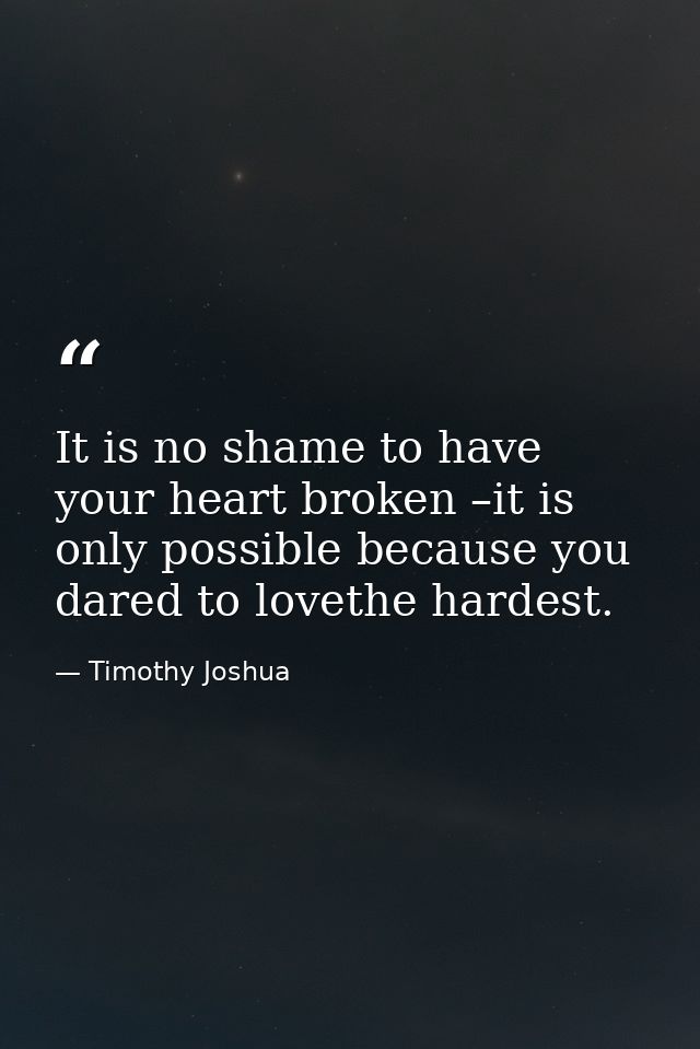 It is no shame to have your heart broken –it is only possible because you dared to lovethe hardest. — Timothy Joshua
