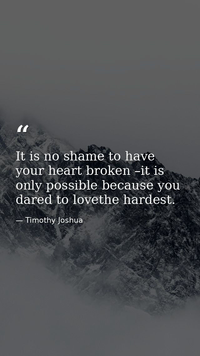 It is no shame to have your heart broken –it is only possible because you dared to lovethe hardest. — Timothy Joshua