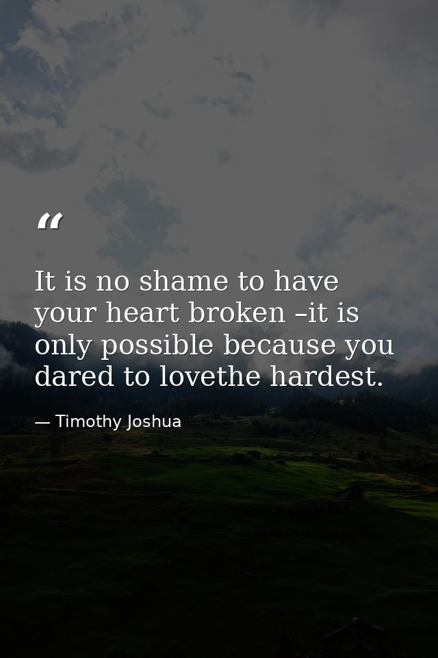 It is no shame to have your heart broken –it is only possible because you dared to lovethe hardest. — Timothy Joshua