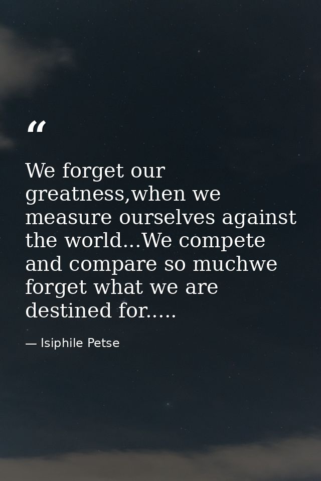 We forget our greatness,when we measure ourselves against the world...We compete and compare so muchwe forget what we ar — Isiphile Petse