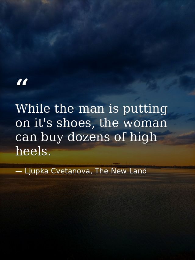 While the man is putting on it's shoes, the woman can buy dozens of high heels. — Ljupka Cvetanova, The New Land