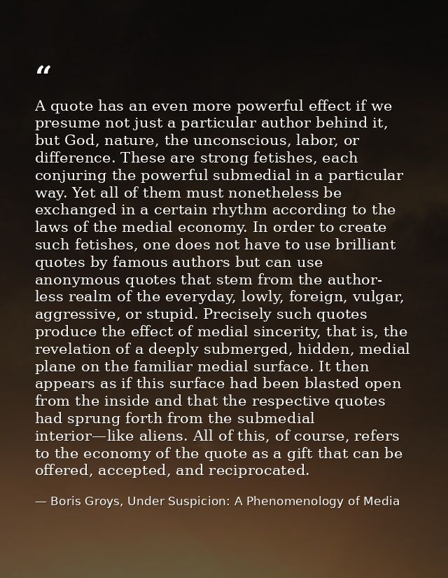 A quote has an even more powerful effect if we presume not just a particular author behind it, but God, nature, the unco — Boris Groys, Under Suspicion: A Phenomenology of Media