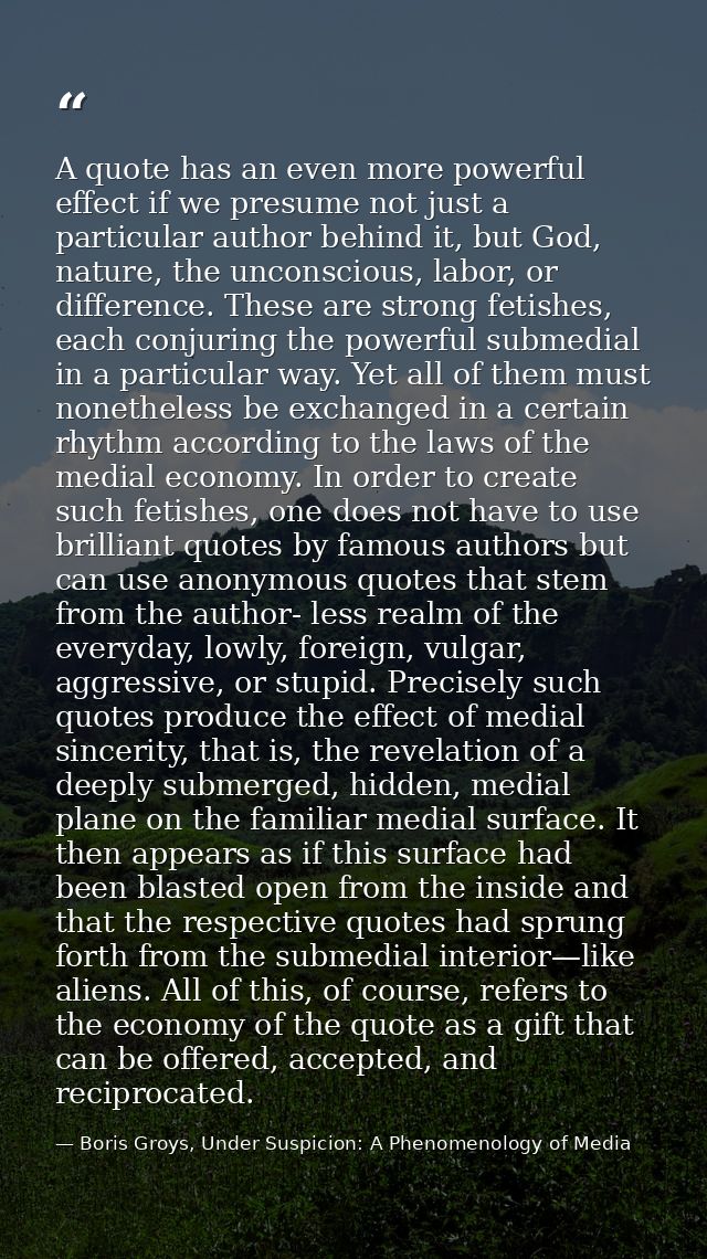A quote has an even more powerful effect if we presume not just a particular author behind it, but God, nature, the unco — Boris Groys, Under Suspicion: A Phenomenology of Media