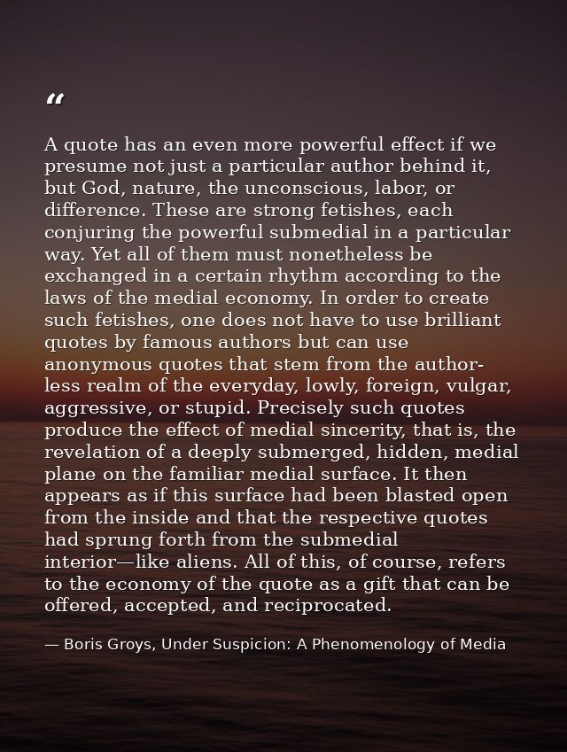 A quote has an even more powerful effect if we presume not just a particular author behind it, but God, nature, the unco — Boris Groys, Under Suspicion: A Phenomenology of Media