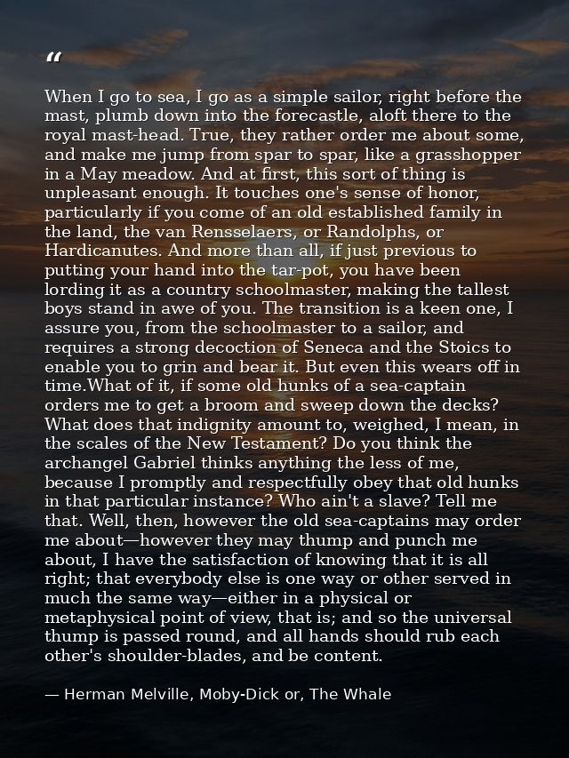 When I go to sea, I go as a simple sailor, right before the mast, plumb down into the forecastle, aloft there to the roy — Herman Melville, Moby-Dick or, The Whale