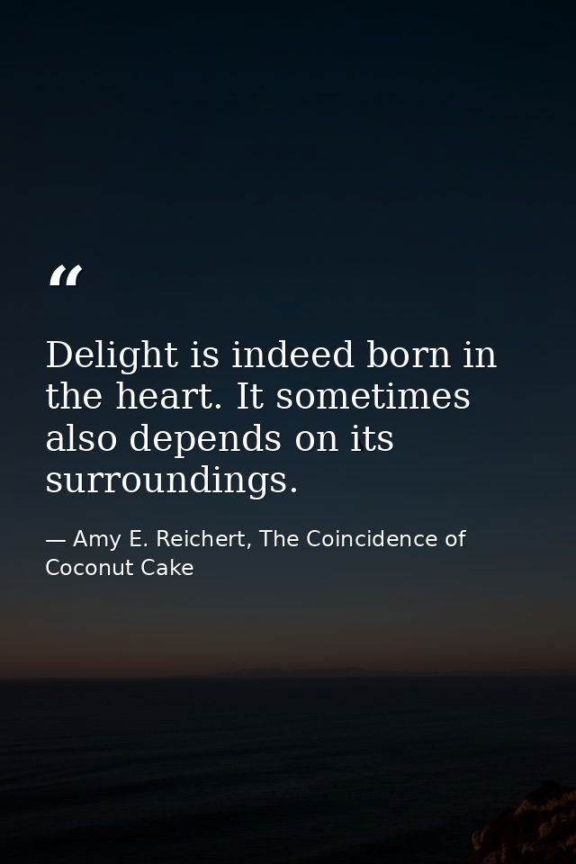 Delight is indeed born in the heart. It sometimes also depends on its surroundings. — Amy E. Reichert, The Coincidence of Coconut Cake