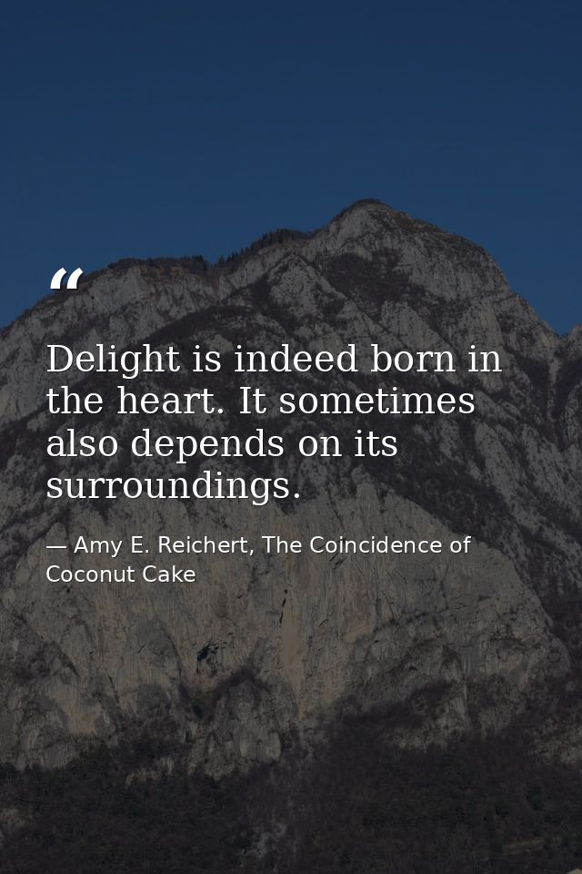 Delight is indeed born in the heart. It sometimes also depends on its surroundings. — Amy E. Reichert, The Coincidence of Coconut Cake