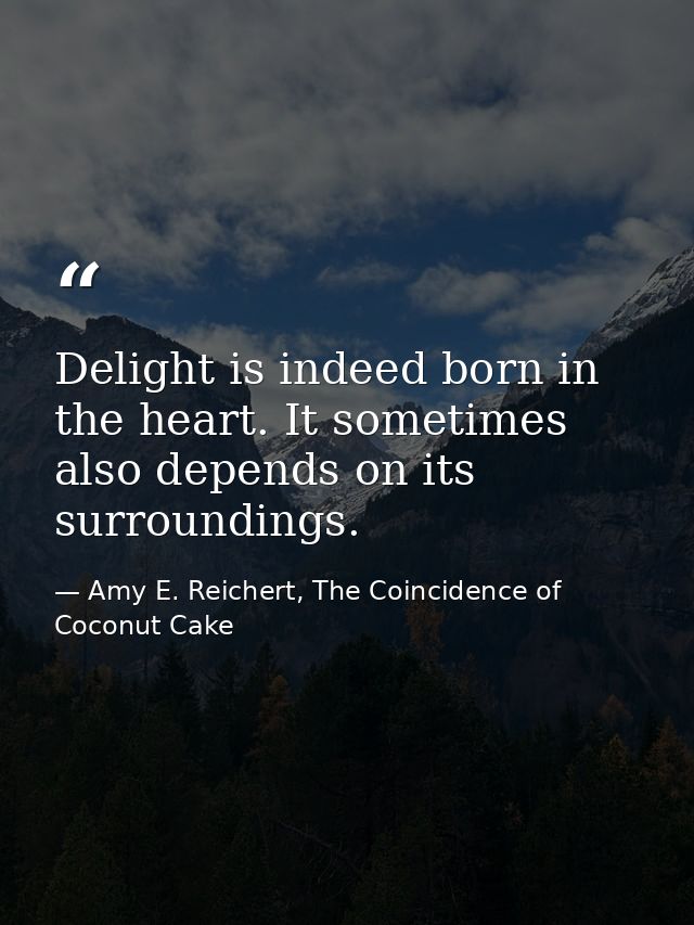 Delight is indeed born in the heart. It sometimes also depends on its surroundings. — Amy E. Reichert, The Coincidence of Coconut Cake