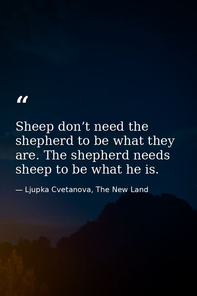Sheep don’t need the shepherd to be what they are. The shepherd needs sheep to be what he is. — Ljupka Cvetanova, The New Land
