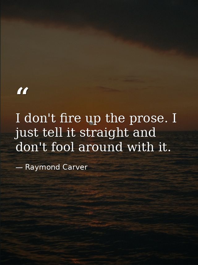 I don't fire up the prose. I just tell it straight and don't fool around with it. — Raymond Carver