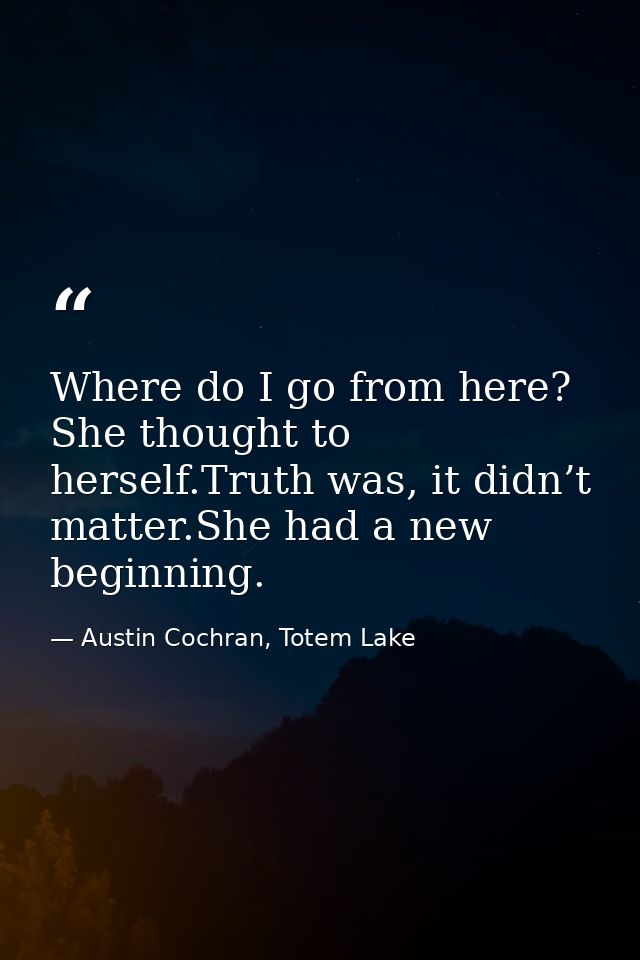Where do I go from here? She thought to herself.Truth was, it didn’t matter.She had a new beginning. — Austin Cochran, Totem Lake