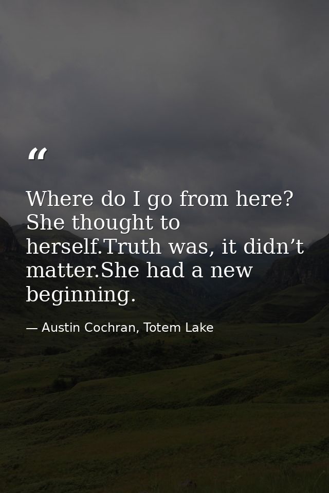 Where do I go from here? She thought to herself.Truth was, it didn’t matter.She had a new beginning. — Austin Cochran, Totem Lake