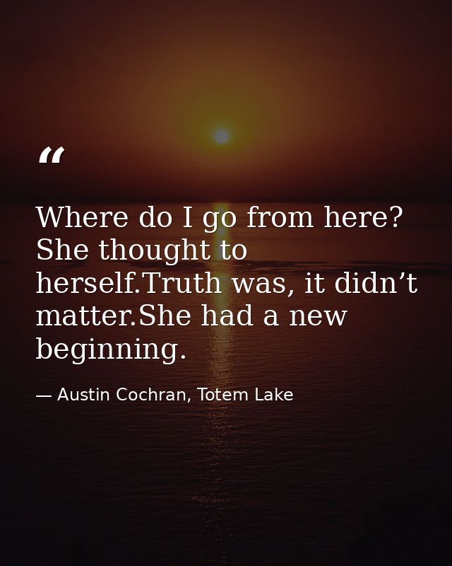 Where do I go from here? She thought to herself.Truth was, it didn’t matter.She had a new beginning. — Austin Cochran, Totem Lake