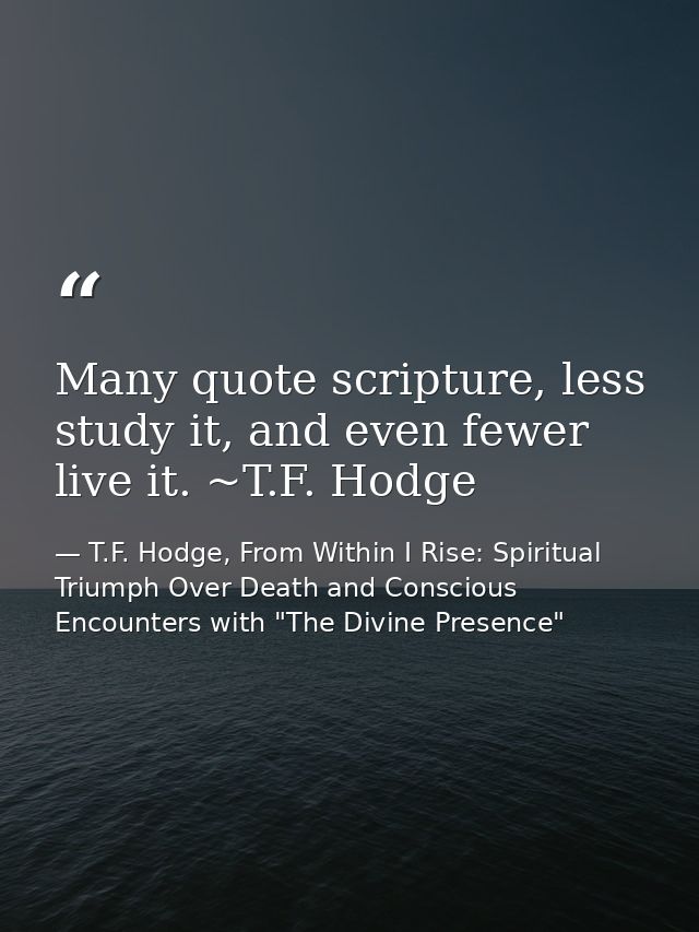 Many quote scripture, less study it, and even fewer live it. ~T.F. Hodge — T.F. Hodge, From Within I Rise: Spiritual Triumph Over Death and Conscious Encounters with "The Divine Presence"
