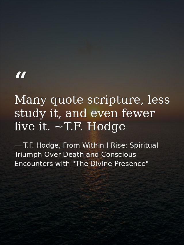 Many quote scripture, less study it, and even fewer live it. ~T.F. Hodge — T.F. Hodge, From Within I Rise: Spiritual Triumph Over Death and Conscious Encounters with "The Divine Presence"