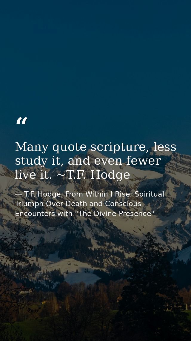 Many quote scripture, less study it, and even fewer live it. ~T.F. Hodge — T.F. Hodge, From Within I Rise: Spiritual Triumph Over Death and Conscious Encounters with "The Divine Presence"