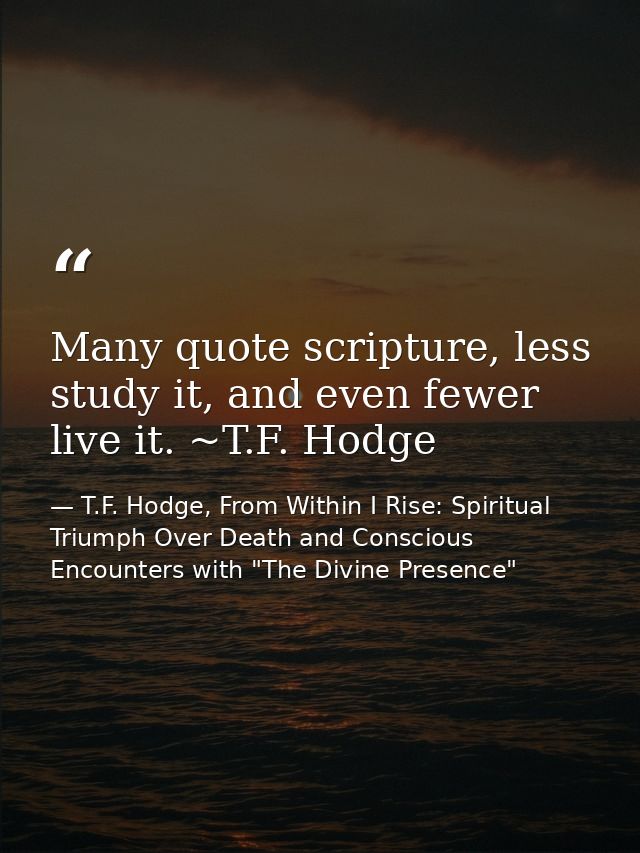 Many quote scripture, less study it, and even fewer live it. ~T.F. Hodge — T.F. Hodge, From Within I Rise: Spiritual Triumph Over Death and Conscious Encounters with "The Divine Presence"
