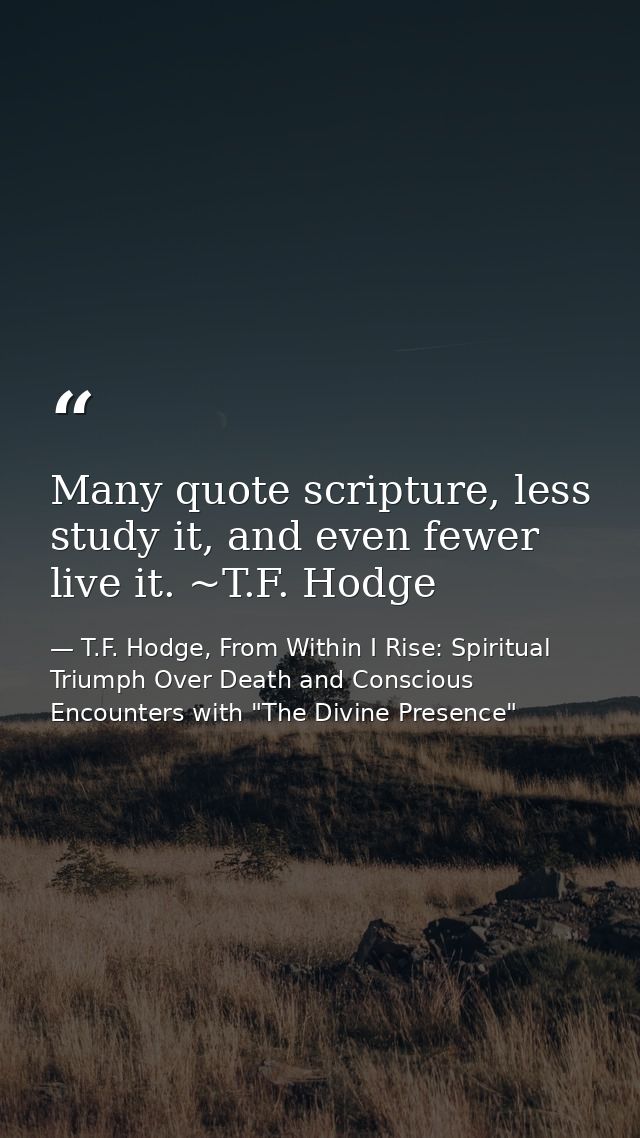 Many quote scripture, less study it, and even fewer live it. ~T.F. Hodge — T.F. Hodge, From Within I Rise: Spiritual Triumph Over Death and Conscious Encounters with "The Divine Presence"