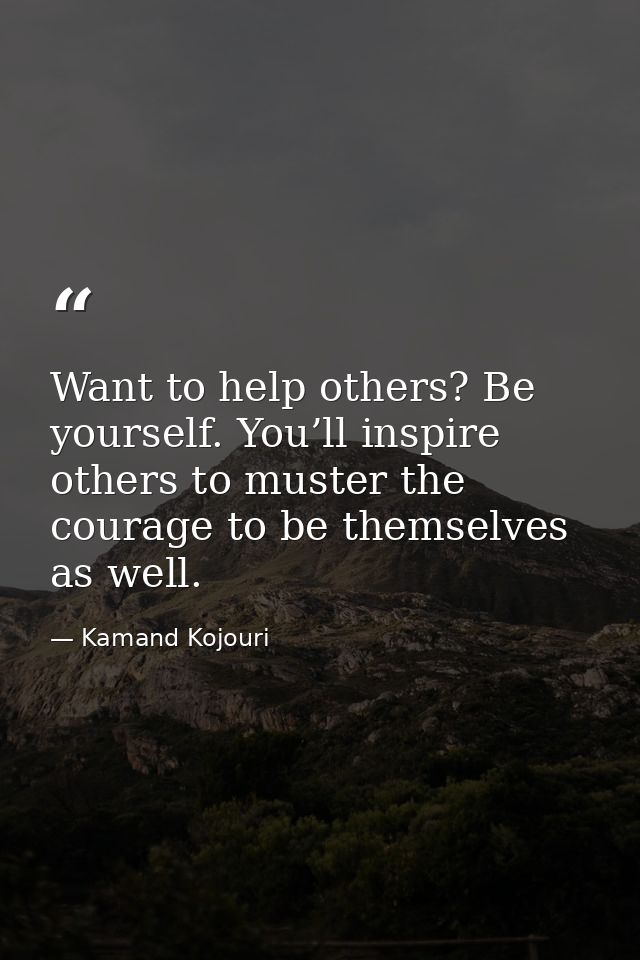 Want to help others? Be yourself. You’ll inspire others to muster the courage to be themselves as well. — Kamand Kojouri