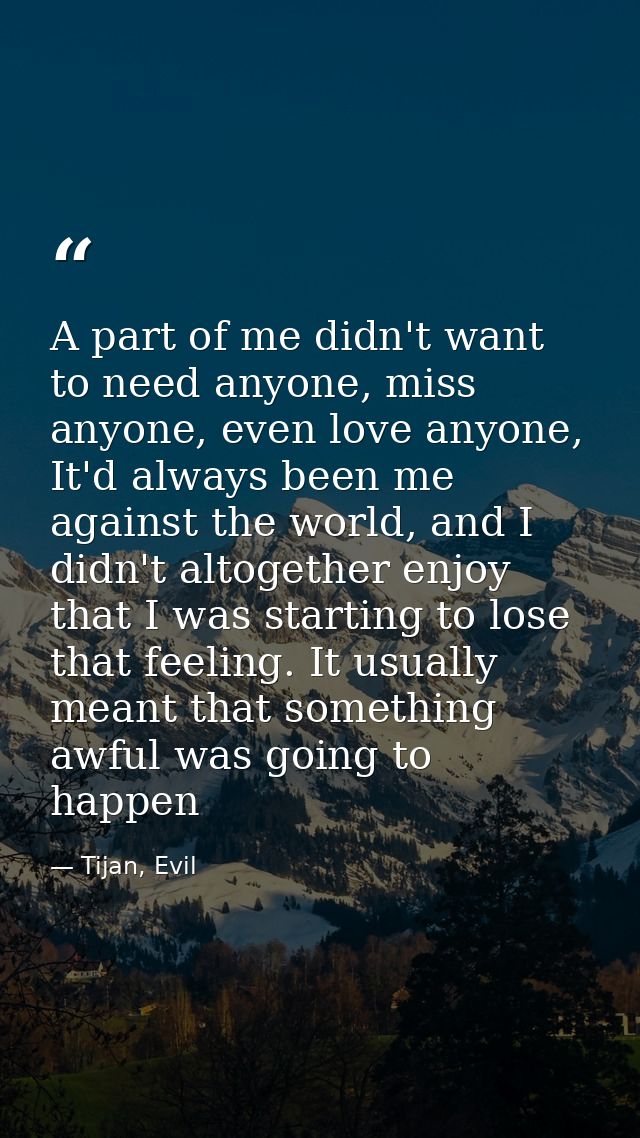 A part of me didn't want to need anyone, miss anyone, even love anyone, It'd always been me against the world, and I did — Tijan, Evil