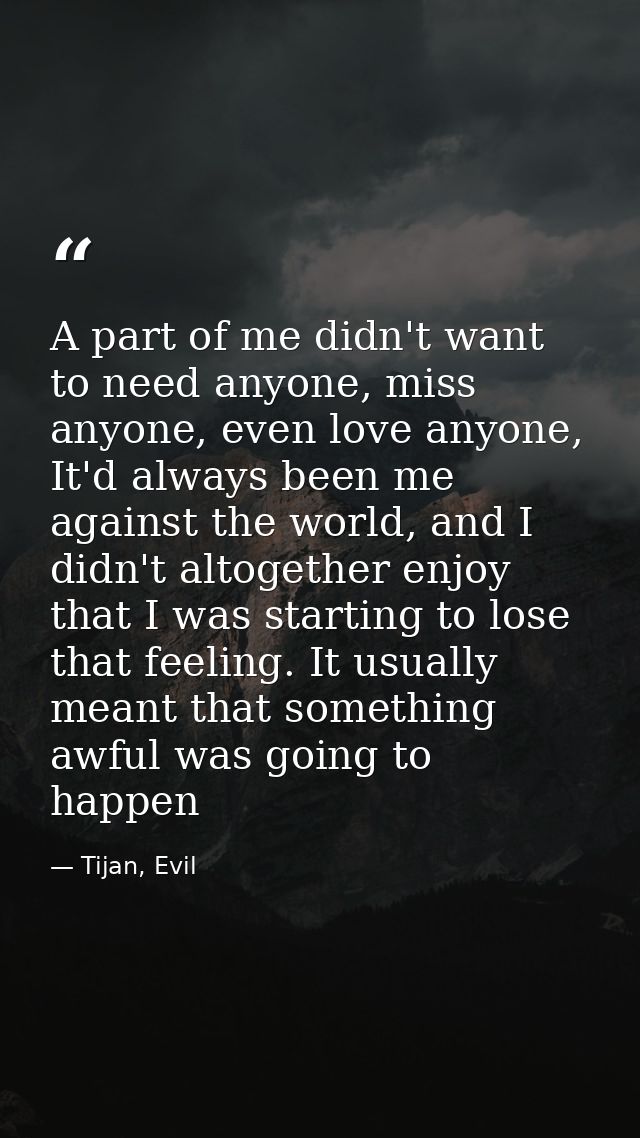 A part of me didn't want to need anyone, miss anyone, even love anyone, It'd always been me against the world, and I did — Tijan, Evil
