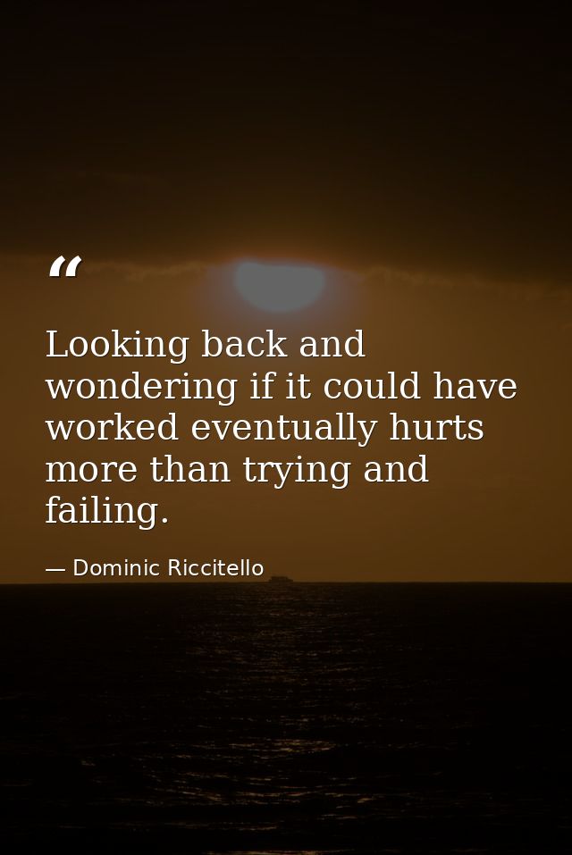 Looking back and wondering if it could have worked eventually hurts more than trying and failing. — Dominic Riccitello
