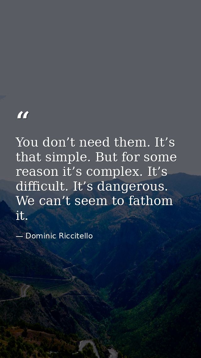 You don’t need them. It’s that simple. But for some reason it’s complex. It’s difficult. It’s dangerous. We can’t seem t — Dominic Riccitello