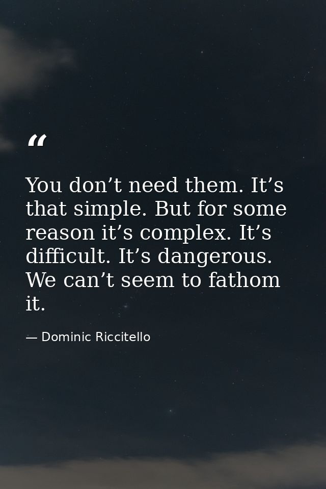 You don’t need them. It’s that simple. But for some reason it’s complex. It’s difficult. It’s dangerous. We can’t seem t — Dominic Riccitello
