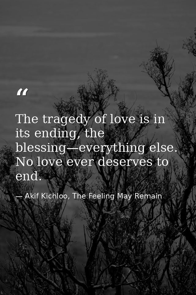 The tragedy of love is in its ending, the blessing—everything else. No love ever deserves to end. — Akif Kichloo, The Feeling May Remain