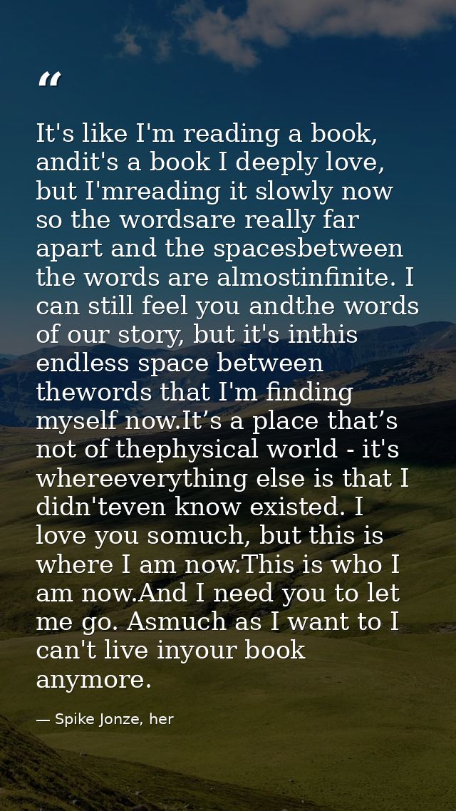 It's like I'm reading a book, andit's a book I deeply love, but I'mreading it slowly now so the wordsare really far apar — Spike Jonze, her