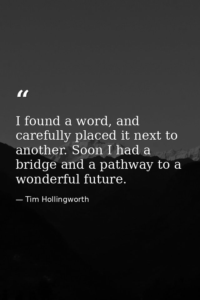 I found a word, and carefully placed it next to another. Soon I had a bridge and a pathway to a wonderful future. — Tim Hollingworth