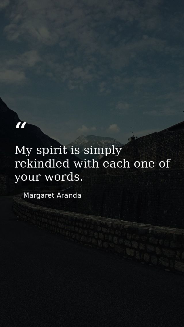 My spirit is simply rekindled with each one of your words. — Margaret Aranda