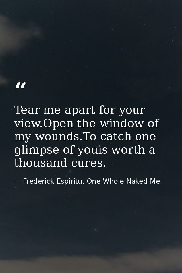Tear me apart for your view.Open the window of my wounds.To catch one glimpse of youis worth a thousand cures. — Frederick Espiritu, One Whole Naked Me