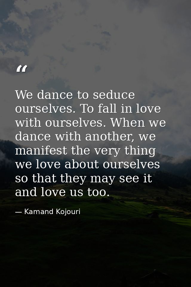 We dance to seduce ourselves. To fall in love with ourselves. When we dance with another, we manifest the very thing we  — Kamand Kojouri