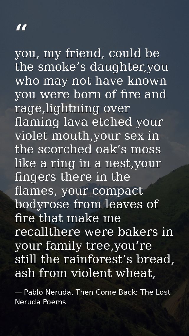 you, my friend, could be the smoke’s daughter,you who may not have known you were born of fire and rage,lightning over f — Pablo Neruda, Then Come Back: The Lost Neruda Poems