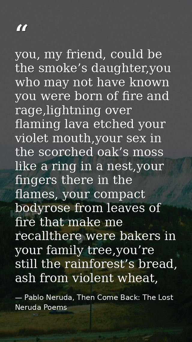 you, my friend, could be the smoke’s daughter,you who may not have known you were born of fire and rage,lightning over f — Pablo Neruda, Then Come Back: The Lost Neruda Poems