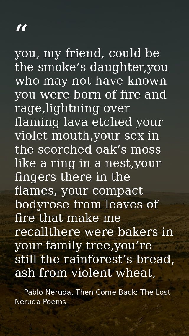 you, my friend, could be the smoke’s daughter,you who may not have known you were born of fire and rage,lightning over f — Pablo Neruda, Then Come Back: The Lost Neruda Poems