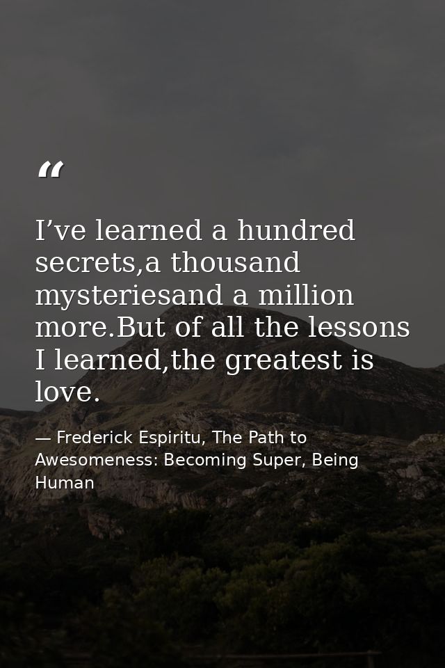 I’ve learned a hundred secrets,a thousand mysteriesand a million more.But of all the lessons I learned,the greatest is l — Frederick Espiritu, The Path to Awesomeness: Becoming Super, Being Human