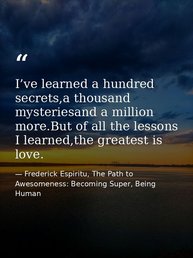 I’ve learned a hundred secrets,a thousand mysteriesand a million more.But of all the lessons I learned,the greatest is l — Frederick Espiritu, The Path to Awesomeness: Becoming Super, Being Human