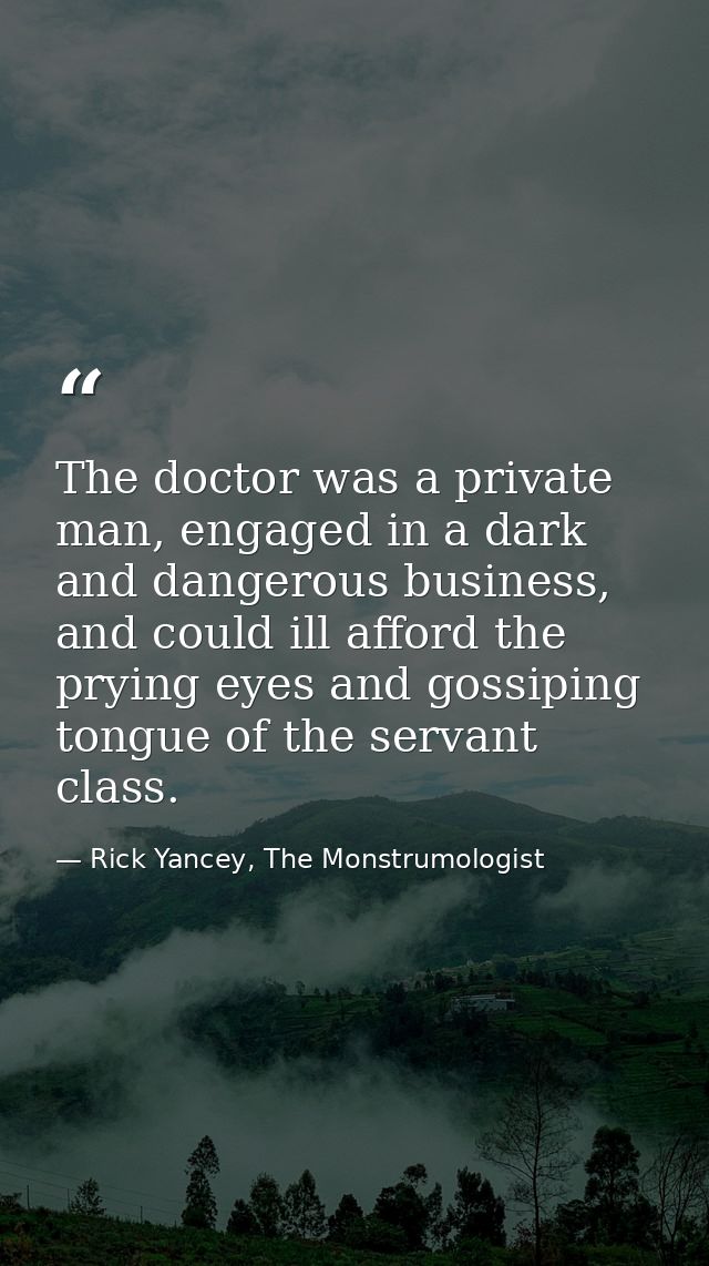 The doctor was a private man, engaged in a dark and dangerous business, and could ill afford the prying eyes and gossipi — Rick Yancey, The Monstrumologist