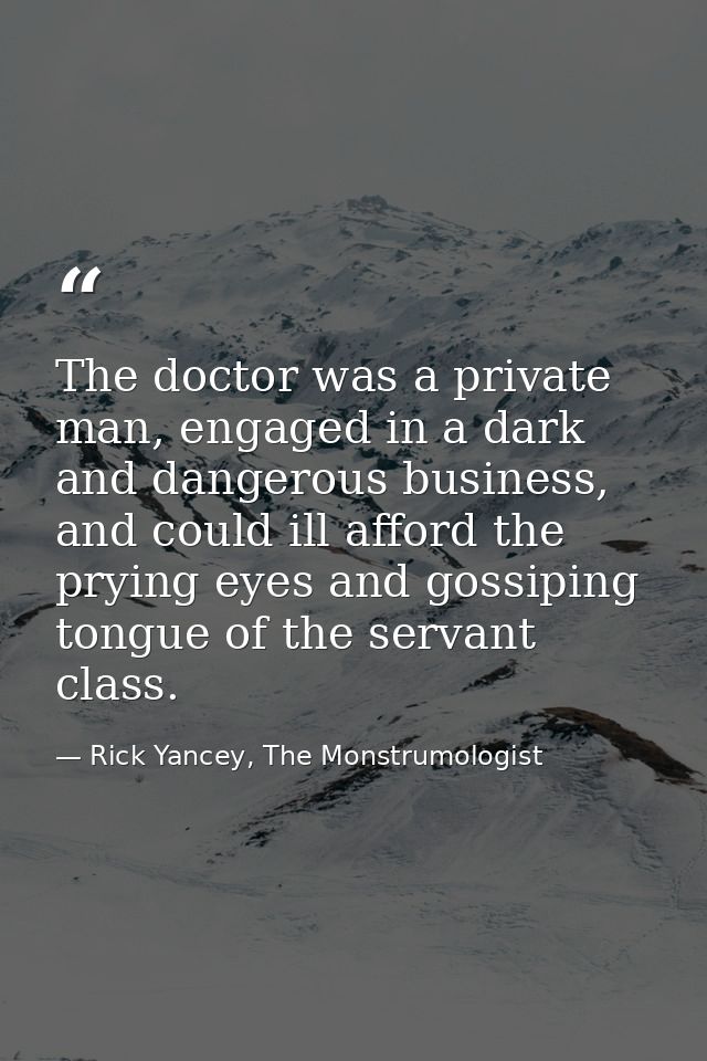The doctor was a private man, engaged in a dark and dangerous business, and could ill afford the prying eyes and gossipi — Rick Yancey, The Monstrumologist