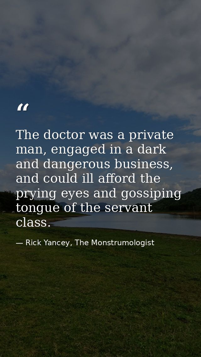 The doctor was a private man, engaged in a dark and dangerous business, and could ill afford the prying eyes and gossipi — Rick Yancey, The Monstrumologist
